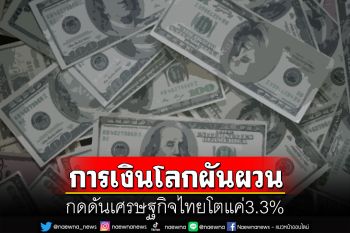 การเงินโลกผันผวน  กดดันเศรษฐกิจไทยโตแค่3.3%
