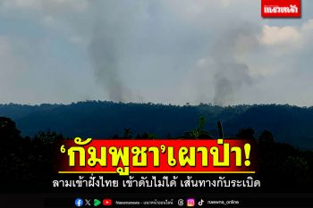 กัมพูชา\'เผาป่าชายแดน\' ลามเข้าฝั่งไทยกว่า 1 กม. เข้าดับไม่ได้เส้นทางกับระเบิด