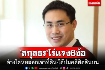 ‘สกุลธร’น้องธนาธร โร่แจง 6 ข้อ อ้างโดนหลอกเช่าที่ดิน ปัดติดสินบน 20 ล้าน