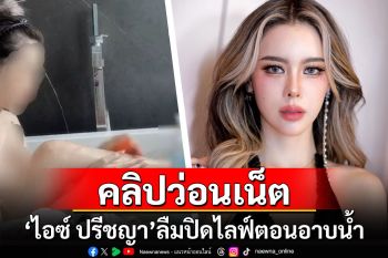 \'ไอซ์ ปรีชญา\'ลืมปิดไลฟ์ตอนอาบน้ำ ถูกมือดีแชร์คลิปว่อนเน็ต