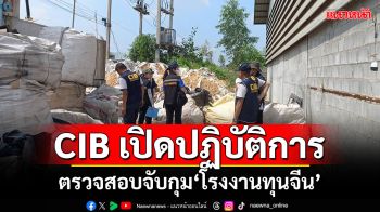 CIB เปิดปฏิบัติการ เข้าตรวจสอบจับกุมโรงงานทุนจีน