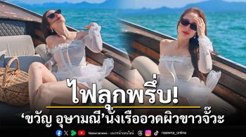 ไฟลุกพรึ่บ! \'ขวัญ อุษามณี\'ปล่อยซีนแซ่บนั่งเรืออวดผิวขาวจั๊วะ