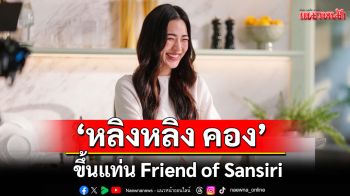 บิ๊กเซอร์ไพรส์!\'แสนสิริ\'คว้า\'หลิงหลิง คอง\'ขึ้นแท่น Friend of Sansiri