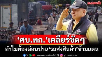 ‘ศบ.ทก.’เคลียร์ชัดๆ ทำไมต้องผ่อนปรน‘รถส่งสินค้า’เข้าออกข้ามแดนไทย-กัมพูชา