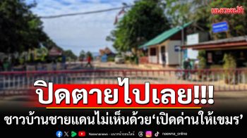 ชาวบ้านชายแดนไม่เห็นด้วย! \'เปิดด่านให้เขมร\' อยากให้ปิดตายไปเลย