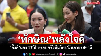 ‘ทักษิณ’พลังใจดี ‘อิ๊งค์’มอง 17 ปี‘ครอบครัวชินวัตร’มีหลายรสชาติ
