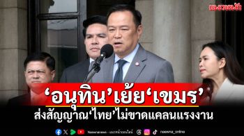 ‘อนุทิน’เย้ย‘เขมร’ ส่งสัญญาณ‘ไทย’ไม่ขาดแคลนแรงงาน