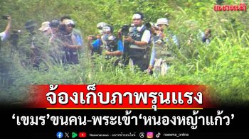 ‘เขมร’ขนคนเข้า‘หนองหญ้าแก้ว’ จ้องไลฟ์สดเก็บภาพรุนแรงขณะไทยปรับแนวลวดหนาม