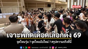 เจาะพิกัดเดือดเลือกตั้ง 69 จุดไหนวุ่น จุดไหนนับใหม่ สรุปความจริงที่นี่
