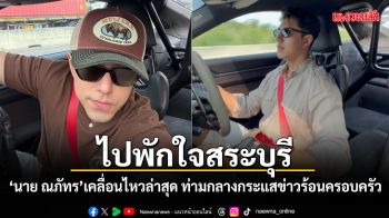 นาย ณภัทร เคลื่อนไหวล่าสุด ขับรถไปพักใจสระบุรี ท่ามกลางกระแสข่าวร้อนครอบครัว