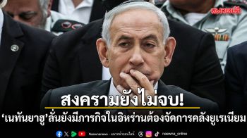 สงครามยังไม่จบ! เนทันยาฮู ลั่นยังมีภารกิจในอิหร่าน ต้องจัดการคลังยูเรเนียม