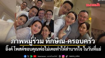 อิ๊งค์ โพสต์ภาพหมู่ร่วม ทักษิณ-ครอบครัว ขอบคุณพ่อไม่เคยทำให้ลำบากใจ ในวันที่แย่