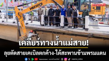 เคลียร์ทางน้ำแม่สาย! เปิดปฏิบัติการตัดสายเคเบิลตกค้าง-ใต้สะพานข้ามพรมแดน