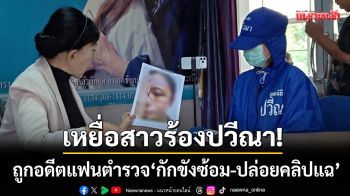 เหยื่อสาวสุดทน! ร้องปวีณาถูก \'ส.ต.อ.สันติบาล\' กักขังซ้อม-ปล่อยคลิปประจาน