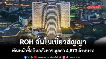 ROH ลั่นไม่เบี้ยวสัญญา เดินหน้าซื้อคืนอสังหาฯ มูลค่า 4,873 ล้านบาท