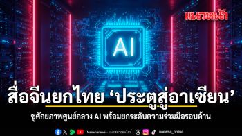 สื่อจีนยกไทย ประตูสู่อาเซียน ชูศักยภาพศูนย์กลาง AI พร้อมยกระดับความร่วมมือรอบด้าน