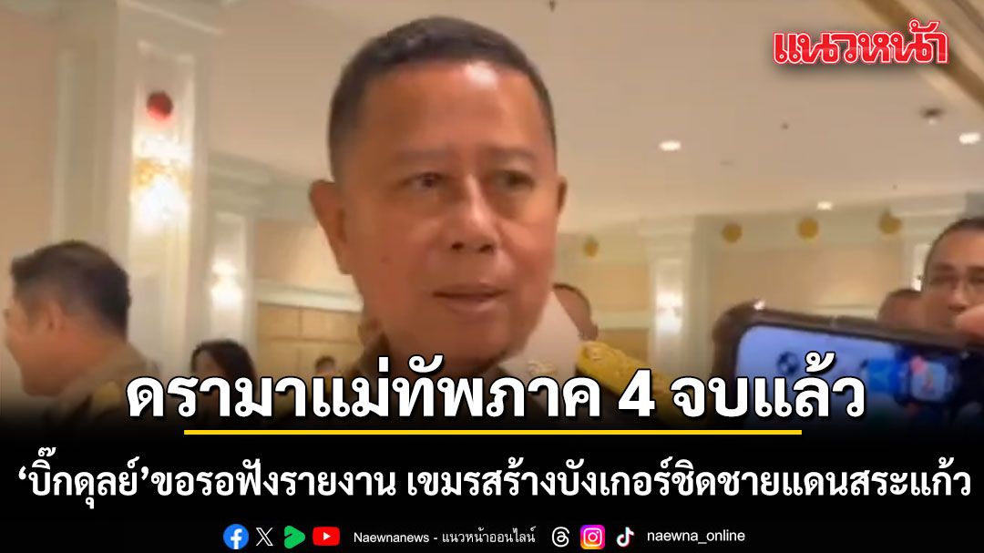 รมว.กลาโหม ลั่น ดรามาแม่ทัพภาค 4 จบแล้ว ขอรอฟังรายงาน กัมพูชาสร้างบังเกอร์ชิดชายแดนสระแก้ว