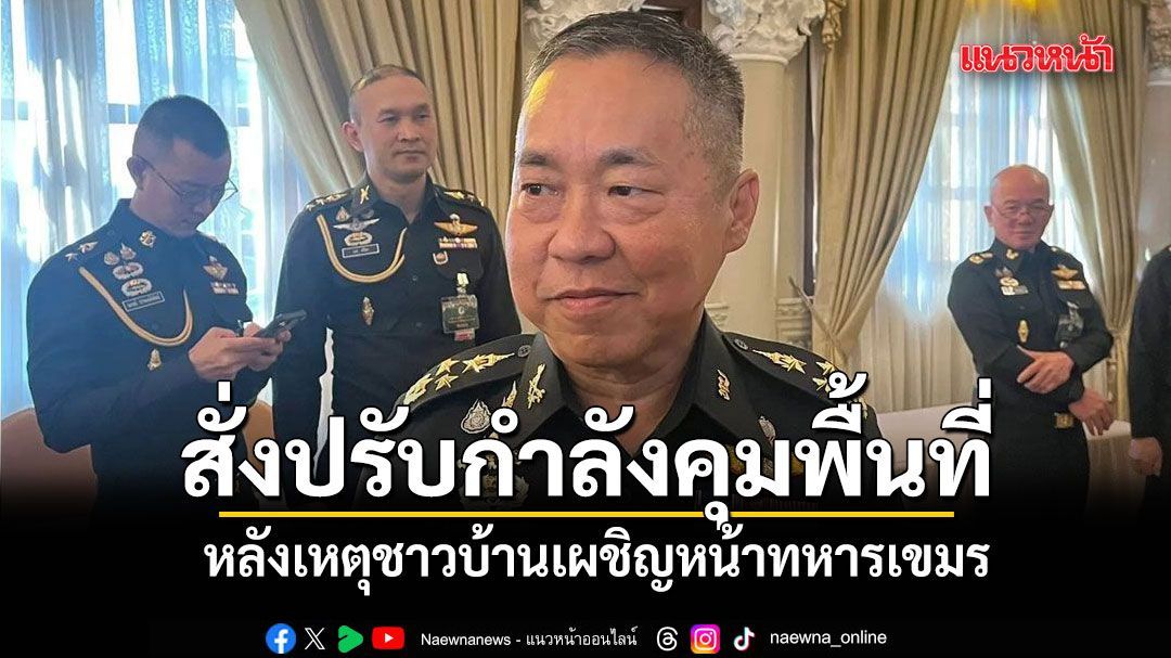 เสธ.ทบ.สั่งปรับกำลังคุมพื้นที่-ปิดช่องทางลักลอบเข้าไทย หลังเหตุชาวบ้านเผชิญหน้าทหารเขมร