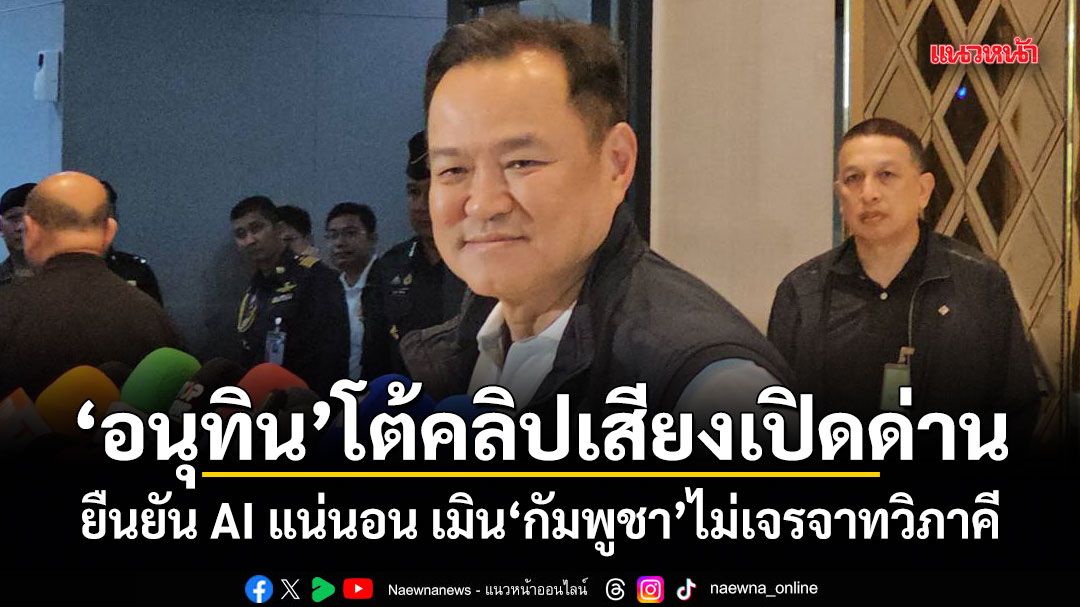 อนุทิน โต้คลิปเสียงเปิดด่าน ยืนยัน AI แน่นอน เมินกัมพูชาไม่เจรจาทวิภาคี