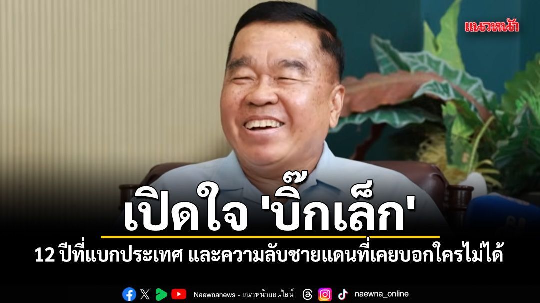 เปิดใจ 'บิ๊กเล็ก' กับ 12 ปีที่แบกประเทศ และความลับชายแดนที่เคยบอกใครไม่ได้