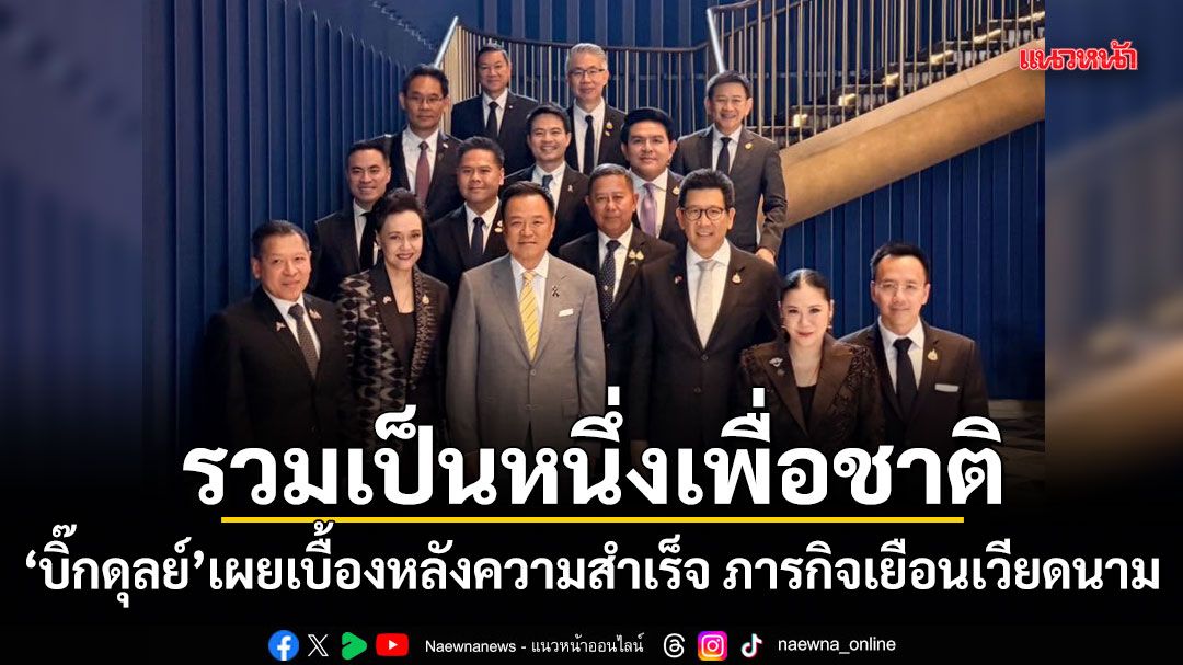 รวมเป็นหนึ่งเพื่อชาติ! บิ๊กดุลย์ เผยเบื้องหลังความสำเร็จ ภารกิจเยือนเวียดนาม
