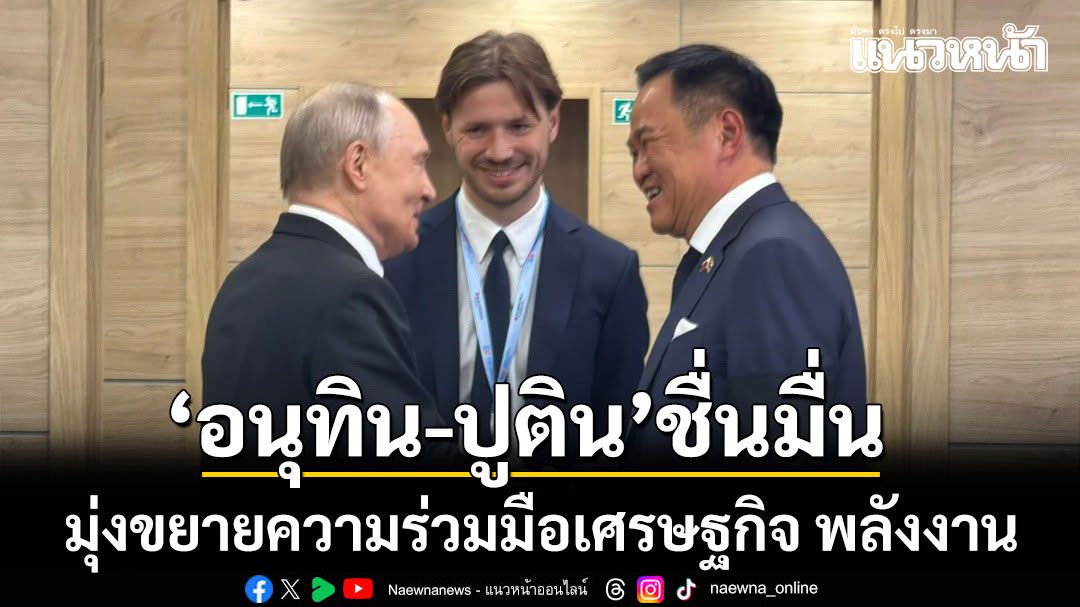 ชื่นมื่น! อนุทิน เผชิญหน้า ปูติน มุ่งขยายความร่วมมือเศรษฐกิจ พลังงาน การเชื่อมโยงประชาชน