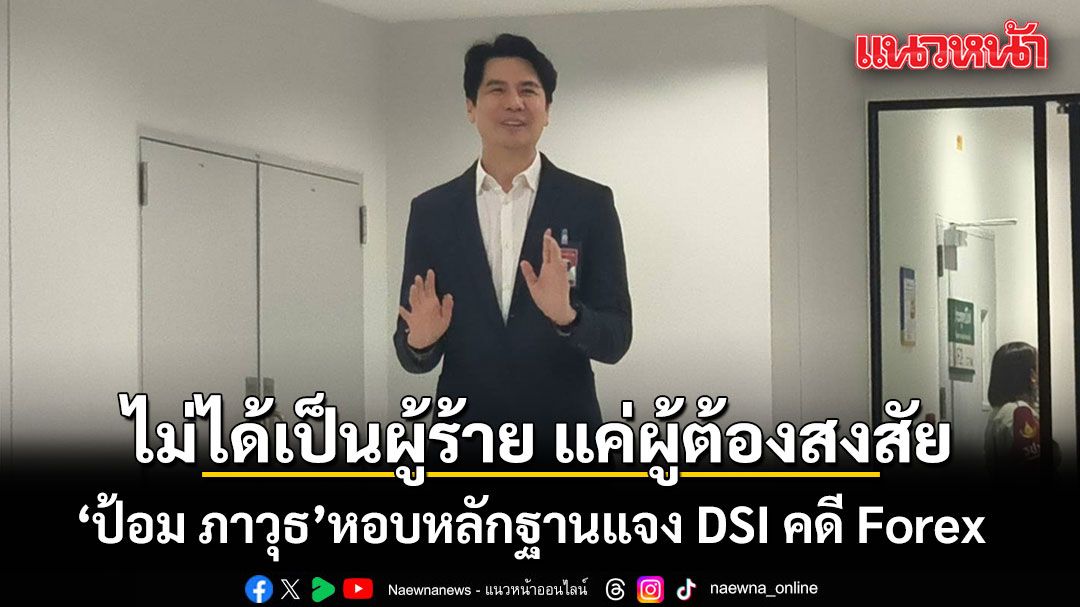 ป้อม ภาวุธ มาตามนัด หอบหลักฐานแจง DSI คดี Forex ยันไม่ได้เป็นผู้ร้าย แค่ผู้ต้องสงสัย