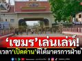 ‘เขมร’เล่นเล่ห์! ร่นเวลา‘เปิดด่าน’ ตีโต้มาตรการฝ่ายไทย