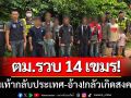 ตม.สระแก้ว ‘รวบ14เขมร’ เดินเท้ากลับประเทศ-อ้าง!กลัวเกิดสงคราม