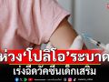 กรมควบคุมโรค ห่วง ‘โปลิโอ’ แพร่ระบาด เร่งรณรงค์ ฉีดวัคซีนเสริม สร้างภูมิคุ้มกันเด็ก