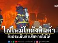 ระทึก! ไฟไหม้โกดังสินค้าขนาดใหญ่ ยังประเมิณค่าเสียหายไม่ได้