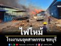 ไฟไหม้โรงงานนอุตสาหกรรม ชลบุรี จนท.ระดมกำลังเข้าดับเพลิง