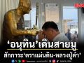 อนุทิน เดินสายมูสักการะ ‘ตราแผ่นดิน-หลวงปู่ดำ’เสริมอำนาจบารมี