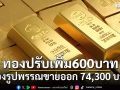 ราคาทองวันนี้ ปรับเพิ่ม 600 บาท ทองรูปพรรณขายออก 74,300 บาท