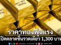 ราคาทองพุ่งแรง! เปิดตลาดขึ้นรวดเดียว 1,300 บาท