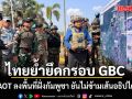 ไทยย้ำยึดกรอบ GBC หลังคณะ AOT ลงพื้นที่ฝั่งกัมพูชา ยันไม่ข้ามเส้นอธิปไตยไทย