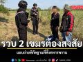 รวบ 2 เขมรต้องสงสัย แอบถ่ายพิกัดฐานที่ตั้งทหารพราน