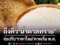 ถึงคิว‘น้ำตาลทราย’! 3 สมาคมฯโอดต้นทุนพุ่ง จ่อปรับ‘ราคาใหม่’คาดเริ่ม พ.ค.นี้