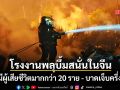โรงงานพลุระเบิดสนั่นในจีน ดับแล้วกว่า 20 ราย เจ็บครึ่งร้อย เร่งอพยพหวั่นโกดังดินปืนบึ้มซ้ำ