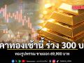 ราคาทองเช้านี้ ร่วง 300 บาท ทองรูปพรรณ ขายออก 69,900 บาท