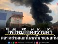 ไฟไหม้โกดังร้านค้า ตลาดสามแยกโนนทัน ขอนแก่น
