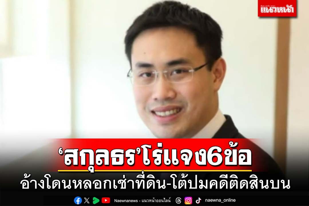 ‘สกุลธร’น้องธนาธร โร่แจง 6 ข้อ อ้างโดนหลอกเช่าที่ดิน ปัดติดสินบน 20 ล้าน