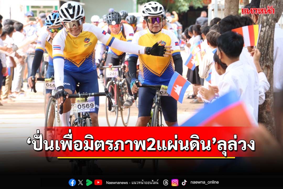 ‘ปั่นเพื่อมิตรภาพสองแผ่นดิน’ลุล่วง ผูกสัมพันธ์ไทย-กัมพูชาสุดแน่นแฟ้น