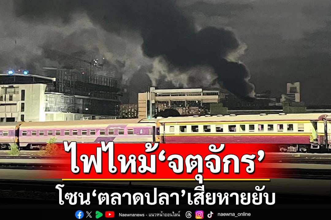 ไฟไหม้‘ตลาดปลาจตุจักร’เสียหายหมด 118 ล็อก ตั้งโต๊ะช่วยเหลือเยียวยาผู้ค้า