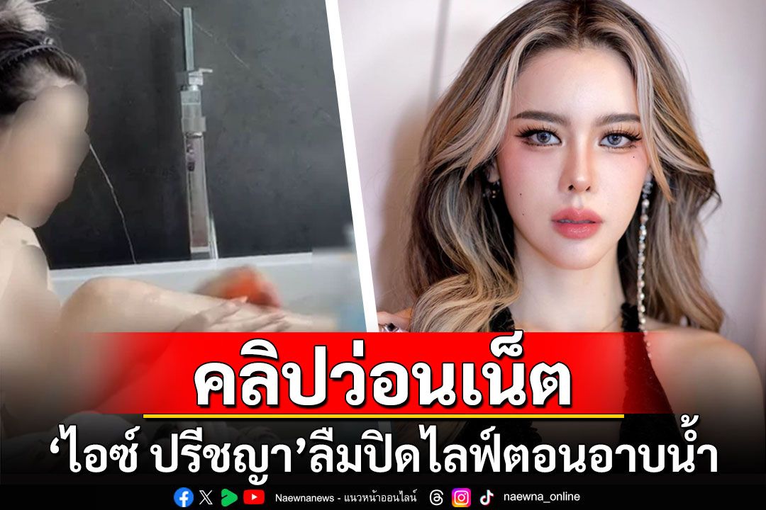 'ไอซ์ ปรีชญา'ลืมปิดไลฟ์ตอนอาบน้ำ ถูกมือดีแชร์คลิปว่อนเน็ต