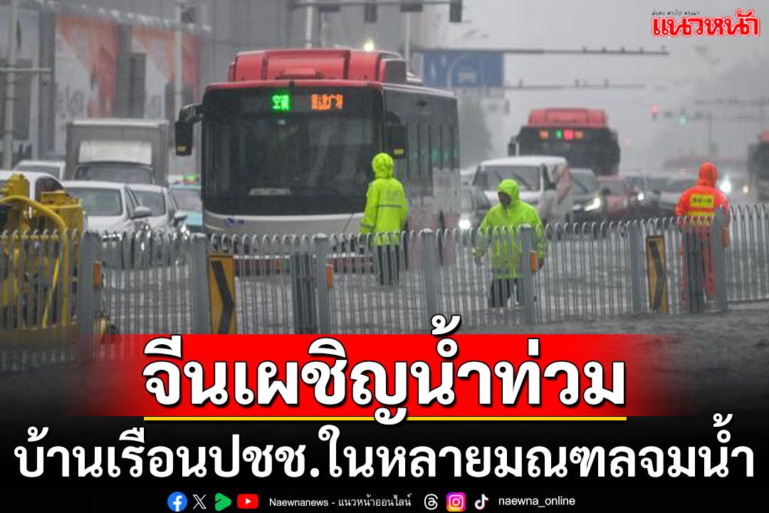 จีนอ่วม! ฝนถล่มหนักที่สุดของปี หลายมณฑลบ้านเรือน-โรงงานจมบาดาล