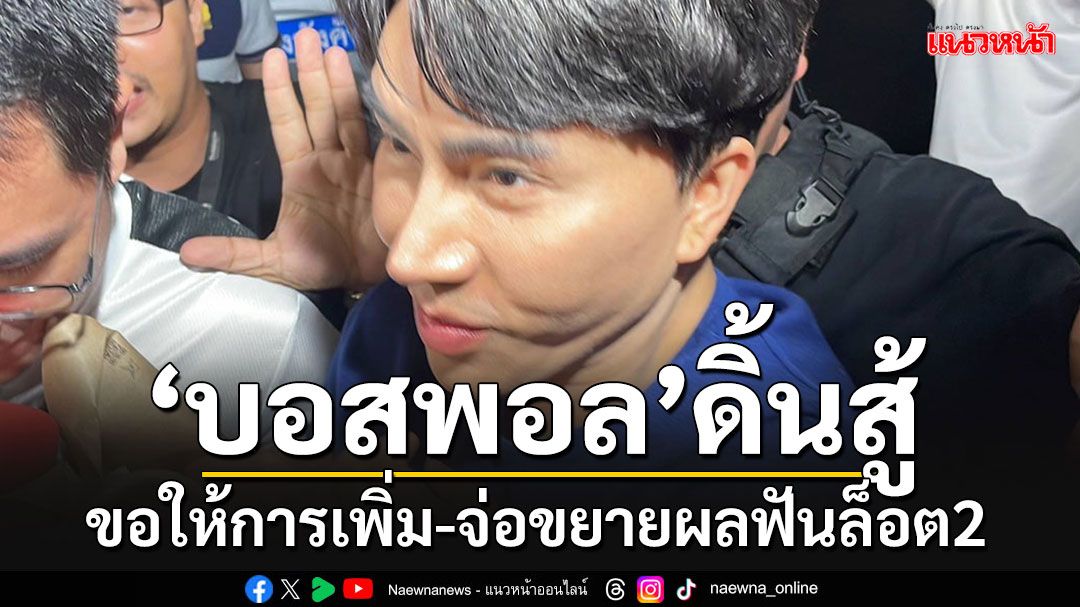 'บอสพอล'ยังดิ้น!! ขอให้การเพิ่มต่อสู้คดี-จ่อขยายผลฟัน'ล็อต2'คดีดิไอคอน