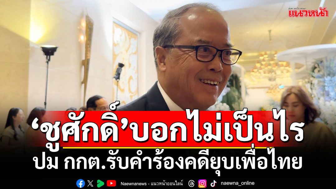 ‘ชูศักดิ์​’บอกไม่เป็นไร​ ปม กกต.​รับคำร้องคดียุบพรรคเพื่อไทย