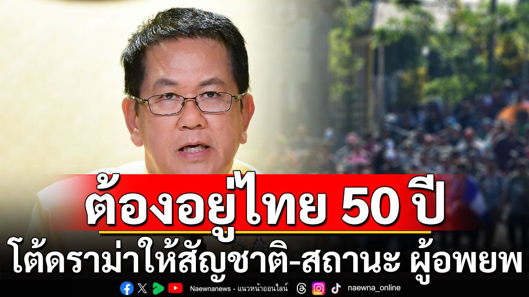 รัฐบาลโต้ดราม่า! ให้สัญชาติ-สถานะ ผู้อพยพ ต้องอยู่ไทยนานกว่า 50 ปี ยันกลุ่มเทาหมดสิทธิ