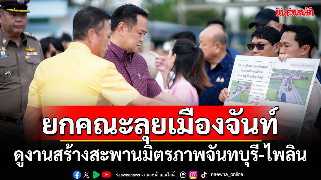 ‘อนุทิน’ยกคณะลุยเมืองจันท์ ดูงานเร่งสร้างสะพานมิตรภาพจันทบุรี-ไพลิน